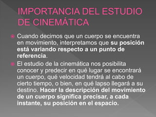  Cuando decimos que un cuerpo se encuentra
en movimiento, interpretamos que su posición
está variando respecto a un punto de
referencia.
 El estudio de la cinemática nos posibilita
conocer y predecir en qué lugar se encontrará
un cuerpo, qué velocidad tendrá al cabo de
cierto tiempo, o bien, en qué lapso llegará a su
destino. Hacer la descripción del movimiento
de un cuerpo significa precisar, a cada
instante, su posición en el espacio.
 