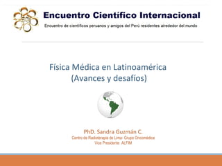 PhD. Sandra Guzmán C.
Centro de Radioterapia de Lima- Grupo Oncomédica
Vice Presidente ALFIM
Física Médica en Latinoamérica
(Avances y desafíos)
 