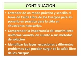 CONTINUACION
• Entender de un modo práctico y sencillo el
  tema de Caída Libre de los Cuerpos para así
  ponerlo en práctica para la vida en
  situaciones necesarias.
• Comprender la importancia del movimiento
  uniforme variado, en cuanto a sus métodos
  de solución
• Identificar las leyes, ecuaciones y diferentes
  problemas que pueden surgir de la caída libre
  de los cuerpos
 