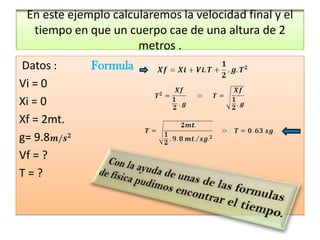 En este ejemplo calcularemos la velocidad final y el
  tiempo en que un cuerpo cae de una altura de 2
                      metros .
Datos :      Formula
Vi = 0
Xi = 0
Xf = 2mt.
g= 9.8
Vf = ?
T=?
 