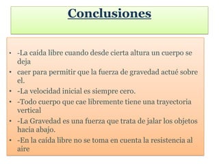 Conclusiones


• -La caída libre cuando desde cierta altura un cuerpo se
    deja
•   caer para permitir que la fuerza de gravedad actué sobre
    el.
•   -La velocidad inicial es siempre cero.
•   -Todo cuerpo que cae libremente tiene una trayectoria
    vertical
•   -La Gravedad es una fuerza que trata de jalar los objetos
    hacia abajo.
•   -En la caída libre no se toma en cuenta la resistencia al
    aire
 