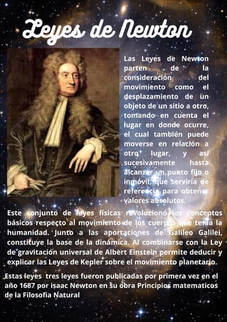 Leyes de Newton
Las Leyes de Newton
parten de la
consideración del
movimiento como el
desplazamiento de un
objeto de un sitio a otro,
tomando en cuenta el
lugar en donde ocurre,
el cual también puede
moverse en relación a
otro lugar, y así
sucesivamente hasta
alcanzar un punto fijo o
inmóvil, que serviría de
referencia para obtener
valores absolutos.
Este conjunto de leyes físicas revolucionó los conceptos
básicos respecto al movimiento de los cuerpos que tenía la
humanidad. Junto a las aportaciones de Galileo Galilei,
constituye la base de la dinámica. Al combinarse con la Ley
de gravitación universal de Albert Einstein permite deducir y
explicar las Leyes de Kepler sobre el movimiento planetario.
Estas leyes tres leyes fueron publicadas por primera vez en el
año 1687 por isaac Newton en su obra Principios matematicos
de la Filosofia Natural 
 