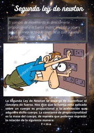 Segunda ley de newton
El cambio de movimiento es directamente
proporcional a la fuerza motriz impresa y ocurre
según la línea recta a lo largo de la cual aquella
fuerza se imprime
La Segunda Ley de Newton se encarga de cuantificar el
concepto de fuerza. Nos dice que la fuerza neta aplicada
sobre un cuerpo es proporcional a la aceleración que
adquiere dicho cuerpo. La constante de proporcionalidad
es la masa del cuerpo, de manera que podemos expresar
la relación de la siguiente manera:
F = m a
 
