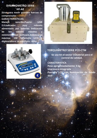 DINAMOMETRO SERIE
HF-AE
Sirve para medir grandes fuerzas de
comprensión
CARACTERISTICAS:
Manejo sencillo,Puerto USB
2,0,Indicador muy robusto
alimentado por baterías Indicación
de los valores máximo y
mínimo,Incluye software,Sobrecarga
máxima: 150 %Pantalla LCD 5
dígitos/altura 14 mm,Peso: 400g
TORQUIMETRO SERIE PCE-CTM
Se usa en el sector industrial para el
control de calidad.
CARACTERISTICA
Peso aproximadamente: 5 kg
Impresora integrada
Pantalla LCD con iluminación de fondo
azul
 