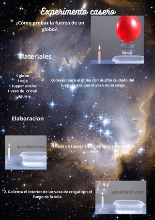 Experimento casero
¿Cómo probar la fuerza de un
globo?.
Materiales
Elaboracion
2. Calienta el interior de un vaso de cristal con el
fuego de la vela.
1 llena un tupper ancho de agua y enciende la
vela
consejo : saca el globo con mucho cuidado del
tupper para que el vaso no se caiga
1 globo
1 vela
1 tupper ancho
1 vaso de cristal
agua
 
