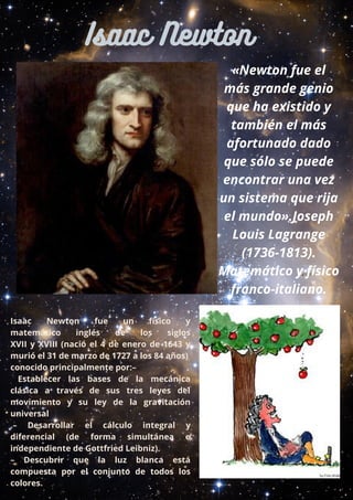 «Newton fue el
más grande genio
que ha existido y
también el más
afortunado dado
que sólo se puede
encontrar una vez
un sistema que rija
el mundo».Joseph
Louis Lagrange
(1736-1813).
Matemático y físico
franco-italiano.
Isaac Newton  fue un físico y
matemático  inglés de los  siglos
XVII  y  XVIII  (nació el 4 de enero de 1643  y
murió el 31 de marzo de 1727 a los 84 años)
conocido principalmente por:–
  Establecer las bases de la mecánica
clásica  a través de  sus tres leyes del
movimiento  y su  ley de la gravitación
universal
.–  Desarrollar el cálculo integral y
diferencial  (de forma simultánea e
independiente de Gottfried Leibniz).
–  Descubrir que la luz blanca está
compuesta por  el conjunto de todos los
colores.
Isaac Newton
 