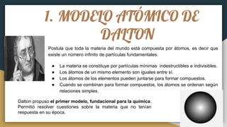 1. MODELO ATÓMICO DE
DALTON
Postula que toda la materia del mundo está compuesta por átomos, es decir que
existe un número infinito de partículas fundamentales.
● La materia se constituye por partículas mínimas indestructibles e indivisibles.
● Los átomos de un mismo elemento son iguales entre sí.
● Los átomos de los elementos pueden juntarse para formar compuestos.
● Cuando se combinan para formar compuestos, los átomos se ordenan según
relaciones simples.
Dalton propuso el primer modelo, fundacional para la química.
Permitió resolver cuestiones sobre la materia que no tenían
respuesta en su época.
 