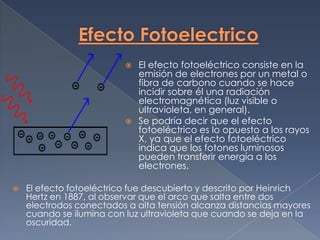  El efecto fotoeléctrico consiste en la
                           emisión de electrones por un metal o
                           fibra de carbono cuando se hace
                           incidir sobre él una radiación
                           electromagnética (luz visible o
                           ultravioleta, en general).
                          Se podría decir que el efecto
                           fotoeléctrico es lo opuesto a los rayos
                           X, ya que el efecto fotoeléctrico
                           indica que los fotones luminosos
                           pueden transferir energía a los
                           electrones.

   El efecto fotoeléctrico fue descubierto y descrito por Heinrich
    Hertz en 1887, al observar que el arco que salta entre dos
    electrodos conectados a alta tensión alcanza distancias mayores
    cuando se ilumina con luz ultravioleta que cuando se deja en la
    oscuridad.
 