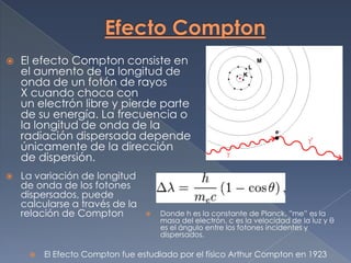    El efecto Compton consiste en
    el aumento de la longitud de
    onda de un fotón de rayos
    X cuando choca con
    un electrón libre y pierde parte
    de su energía. La frecuencia o
    la longitud de onda de la
    radiación dispersada depende
    únicamente de la dirección
    de dispersión.
   La variación de longitud
    de onda de los fotones
    dispersados, puede
    calcularse a través de la
    relación de Compton             Donde h es la constante de Planck, ”me” es la
                                     masa del electrón, c es la velocidad de la luz y θ
                                     es el ángulo entre los fotones incidentes y
                                     dispersados.

        El Efecto Compton fue estudiado por el físico Arthur Compton en 1923
 