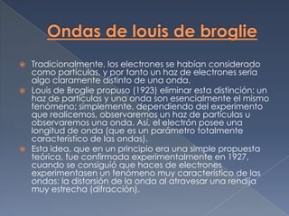    Tradicionalmente, los electrones se habían considerado
    como partículas, y por tanto un haz de electrones sería
    algo claramente distinto de una onda.
   Louis de Broglie propuso (1923) eliminar esta distinción: un
    haz de partículas y una onda son esencialmente el mismo
    fenómeno; simplemente, dependiendo del experimento
    que realicemos, observaremos un haz de partículas u
    observaremos una onda. Así, el electrón posee una
    longitud de onda (que es un parámetro totalmente
    característico de las ondas).
   Esta idea, que en un principio era una simple propuesta
    teórica, fue confirmada experimentalmente en 1927,
    cuando se consiguió que haces de electrones
    experimentasen un fenómeno muy característico de las
    ondas: la distorsión de la onda al atravesar una rendija
    muy estrecha (difracción).
 