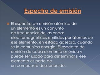    El espectro de emisión atómica de
    un elemento es un conjunto
    de frecuencias de las ondas
    electromagnéticas emitidas por átomos de
    ese elemento, en estado gaseoso, cuando
    se le comunica energía. El espectro de
    emisión de cada elemento es único y
    puede ser usado para determinar si ese
    elemento es parte de
    un compuesto desconocido.
 