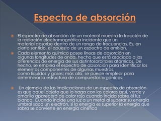  El espectro de absorción de un material muestra la fracción de
  la radiación electromagnética incidente que un
  material absorbe dentro de un rango de frecuencias. Es, en
  cierto sentido, el opuesto de un espectro de emisión.
 Cada elemento químico posee líneas de absorción en
  algunas longitudes de onda, hecho que está asociado a las
  diferencias de energía de sus distintosorbitales atómicos. De
  hecho, se emplea el espectro de absorción para identificar los
  elementos componentes de algunas muestras,
  como líquidos y gases; más allá, se puede emplear para
  determinar la estructura de compuestos orgánicos.

    Un ejemplo de las implicaciones de un espectro de absorción
    es que aquel objeto que lo haga con los colores azul, verde y
    amarillo aparecerá de color rojo cuando incida sobre él luz
    blanca. Cuando incide una luz a un metal al superar su energía
    umbral saca un electrón, si la energía es superior la energía que
    sobra se convierte en energía cinética
 