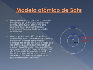    El modelo atómico de Bohr o de Bohr-
    Rutherford es un modelo clásico del
    átomo, pero fue el primer modelo
    atómico en el que se introduce
    una cuantización a partir de ciertos
    postulados.

   Fue propuesto en 1913 por el físico
    danés Niels Bohr, para explicar cómo los
    electrones pueden tener órbitas
    estables alrededor del núcleo y por qué
    los átomos presentaban espectros de
    emisión característicos (dos problemas
    que eran ignorados en el modelo previo
    de Rutherford). Además el modelo de
    Bohr incorporaba ideas tomadas
    del efecto fotoeléctrico, explicado
    por Albert Einstein en 1905.
 