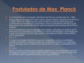    Cuantización de la energía. Hipótesis de Planck, publicada en 1.900.
   Para explicar la radiación del cuerpo negro el físico alemán Max Planck
    (1.858-1.947), en 1900 propuso que cada una de las partículas que
    constituyen la materia se comportan como osciladores armónicos de
    frecuencia de oscilación dada; pero se aparta de las leyes de la Física
    clásica.
   Planck establece que la energía que emite o absorbe un átomo está
    formada por pequeños paquetes o cuantos de energía. La energía de
    cada uno de los cuantos que emite o absorbe el átomo viene dada
    por la expresión
   E=h.F
   Ya que la energía del átomo que se comporta como un oscilador
    puede aumentar o disminuir sólo en cantidades enteras h.v, diremos
    que la energía de la radiación es discontinua y esta cuantizada en la
    forma
   E = n.h.f
   Estos cuantos o fotones de energía radiante son tan pequeños que la
    luz que nos parece continua de manera análoga a lo que ocurre con
    la materia, pero realmente ambas son discontinuas.
 