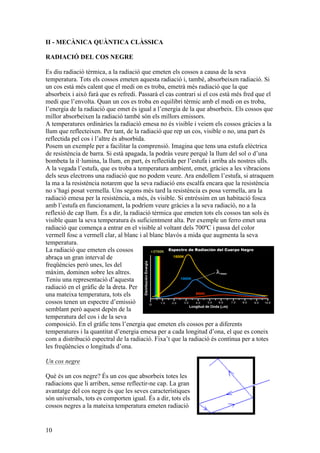 10
II - MECÀNICA QUÀNTICA CLÀSSICA
RADIACIÓ DEL COS NEGRE
Es diu radiació tèrmica, a la radiació que emeten els cossos a causa de la seva
temperatura. Tots els cossos emeten aquesta radiació i, també, absorbeixen radiació. Si
un cos està més calent que el medi on es troba, emetrà més radiació que la que
absorbeix i això farà que es refredi. Passarà el cas contrari si el cos està més fred que el
medi que l’envolta. Quan un cos es troba en equilibri tèrmic amb el medi on es troba,
l’energia de la radiació que emet és igual a l’energia de la que absorbeix. Els cossos que
millor absorbeixen la radiació també són els millors emissors.
A temperatures ordinàries la radiació emesa no és visible i veiem els cossos gràcies a la
llum que reflecteixen. Per tant, de la radiació que rep un cos, visible o no, una part és
reflectida pel cos i l’altre és absorbida.
Posem un exemple per a facilitar la comprensió. Imagina que tens una estufa elèctrica
de resistència de barra. Si està apagada, la podràs veure perquè la llum del sol o d’una
bombeta la il·lumina, la llum, en part, és reflectida per l’estufa i arriba als nostres ulls.
A la vegada l’estufa, que es troba a temperatura ambient, emet, gràcies a les vibracions
dels seus electrons una radiació que no podem veure. Ara endollem l’estufa, si atraquem
la ma a la resistència notarem que la seva radiació ens escalfa encara que la resistència
no s’hagi posat vermella. Uns segons més tard la resistència es posa vermella, ara la
radiació emesa per la resistència, a més, és visible. Si entréssim en un habitació fosca
amb l’estufa en funcionament, la podríem veure gràcies a la seva radiació, no a la
reflexió de cap llum. És a dir, la radiació tèrmica que emeten tots els cossos tan sols és
visible quan la seva temperatura és suficientment alta. Per exemple un ferro emet una
radiació que comença a entrar en el visible al voltant dels 700ºC i passa del color
vermell fosc a vermell clar, al blanc i al blanc blavós a mida que augmenta la seva
temperatura.
La radiació que emeten els cossos
abraça un gran interval de
freqüències però unes, les del
màxim, dominen sobre les altres.
Teniu una representació d’aquesta
radiació en el gràfic de la dreta. Per
una mateixa temperatura, tots els
cossos tenen un espectre d’emissió
semblant però aquest depèn de la
temperatura del cos i de la seva
composició. En el gràfic tens l’energia que emeten els cossos per a diferents
temperatures i la quantitat d’energia emesa per a cada longitud d’ona, el que es coneix
com a distribució espectral de la radiació. Fixa’t que la radiació és contínua per a totes
les freqüències o longituds d’ona.
Un cos negre
Què és un cos negre? És un cos que absorbeix totes les
radiacions que li arriben, sense reflectir-ne cap. La gran
avantatge del cos negre és que les seves característiques
són universals, tots es comporten igual. És a dir, tots els
cossos negres a la mateixa temperatura emeten radiació
 