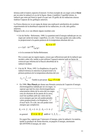 11
tèrmica amb el mateix espectre d’emissió. Un bon exemple de cos negre seria el forat
per on entre la radiació al cos de la figura. Quan s’estableix l’equilibri tèrmic, la
radiació que entre pel forat és igual a la que surt. El gràfic de les radiacions emeses
tindrien l’aspecte de les gràfiques anteriors.
La Física clàssica no va ser capaç de donar una explicació satisfactòria als resultats
experimentals de la distribució espectral de les radiacions, és a dir, dels gràfics
anteriors.
Malgrat lo dit, sí es van obtenir alguns resultats com
• Llei de Stefan - Boltzmann, 1880. La quantitat total d’energia radiada per un cos
negre per unitat de temps i superfície, és a dir, l’àrea que queda sota cada corba,
és proporcional a la quarta potència de la temperatura absoluta del cos.
𝑅! = 𝜎 · 𝑇!
𝜎 = 5,67 · 10!! 𝑊
𝑚! 𝐾!
𝜎 és la constant de Stefan-Boltzmann.
Per a cossos que no siguin negres, cossos que reflecteixen part de la radiació que
incideix sobre ells, també es pot utilitzar l’equació anterior amb un factor de
correcció que informa de la fracció absorbida de la
radiació incident.
• Llei de W. Wien, 1893. La freqüència a la qual la
radiació tèrmica és màxima és proporcional a la
primera potència de la temperatura absoluta del cos:
També es pot posar: 𝜆!"# · 𝑇 = 𝑐𝑡𝑒
• En 1900, Max Planck per donar una fórmula correcta de l’espectre d’energia
electromagnètica radiada per un cos negre, va
suposar que tant les ones electromagnètiques
estacionaries dintre de la caixa del cos negre
com els electrons de les parets de la caixa,
oscil·len acoblats amb uns valors de les
seves energies que tan sols poden prendre
valors proporcionals a la freqüència, “ f “
d’oscil·lació. És a dir, tan sols poden tenir
energies que compleixin:
𝐸! = ℎ · 𝑓  ;    𝐸! = 2 · ℎ · 𝑓;    𝐸! = 3 · ℎ · 𝑓
en general 𝐸 = 𝑛 · ℎ · 𝑓 amb n= 1, 2, 3, ....
En segon lloc, suposà que l’intercanvi d’energia, entre la radiació i la matèria,
també és produeix de forma discreta, en paquets d’energia, anomenats
QUANTONS d’energia, de valor:
fmàx
∝
1
λmàx
∝T
 
