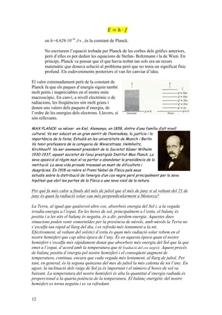 12
𝐸 = ℎ · 𝑓
on h=6,626·10-34
J·s , és la constant de Planck.
No escriurem l’equació trobada per Planck de les corbes dels gràfics anteriors,
però d’elles es pot deduir les equacions de Stefan- Boltzmann i la de Wien. En
principi, Planck va pensar que el que havia trobat tan sols era un recurs
matemàtic que donava solució al problema però que no tenia un significat físic
profund. Els esdeveniments posteriors el van fer canviar d’idea.
El valor extremadament petit de la constant de
Planck fa que els paques d’energia siguin també
molt petits i inapreciables en el nostre món
macroscòpic. En canvi, a nivell electrònic o de
radiacions, les freqüències són molt grans i
donen uns valors dels paquets d’energia, de
l’ordre de les energies dels electrons. Llavors, sí
són rellevants.
MAX PLANCK: va néixer en Kiel, Alemanya, en 1858, dintre d’una família d’alt nivell
cultural. Va ser educat en un gran sentit de l’honradesa, la justícia i la
importància de la feina. Estudià en les universitats de Munich i Berlin.
Va tenir professors de la categoria de Weierstrass, Helmholtz,
Kirchhooff. Va ser anomenat president de la Societat Kàiser Wilhelm
1930-1937, aquest societat és l’avui prestigiós Institut Max Planck. La
seva oposició al règim nazi el va portar a abandonar la presidència de la
institució. La seva vida privada travessà un munt de dificultats i
desgràcies. En 1918 va rebre el Premi Nobel de Física pels seus
estudis sobre la distribució de l’energia d’un cos negre però principalment per la seva
hipòtesi que obrí les portes de la Física a una nova visió de la natura.
Per què fa més calor a finals del més de juliol que el més de juny si al voltant del 21 de
juny és quan la radiació solar cau més perpendicularment a Menorca?
La Terra, al igual que qualsevol altre cos, absorbeix energia del Sol i, a la vegada
irradia energia a l’espai. En les hores de sol, principalment a l’estiu, el balanç és
positiu i a les nits el balanç és negatiu, és a dir, perdem energia. Aquestes dues
situacions poden venir esmorteïdes per la presència de núvols, amb núvols la Terra no
s’escalfa tan ràpid al llarg del dia, i es refreda més lentament a la nit.
Efectivament, al voltant del solstici d’estiu és quan més radiació solar rebem en el
nostre hemisferi que cap altra època de l’any. És en aquesta època quan el nostre
hemisferi s’escalfa més ràpidament donat que absorbeix més energia del Sol que la que
emet a l’espai, d’acord amb la temperatura que té (radiació del cos negre). Aquest procés
de balanç positiu d’energia pel nostre hemisferi i el conseqüent augment de
temperatura, continua, encara que cada vegada més lentament, al llarg de juliol. Per
tant, en general, és la segona quinzena del mes de juliol la més calenta de tot l’any. En
agost, la inclinació dels raigs de Sol ja és important i el número d’hores de sol va
baixant. La temperatura del nostre hemisferi és alta la quantitat d’energia radiada és
proporcional a la quarta potència de la temperatura. El balanç energètic del nostre
hemisferi es torna negatiu i es va refredant.
 