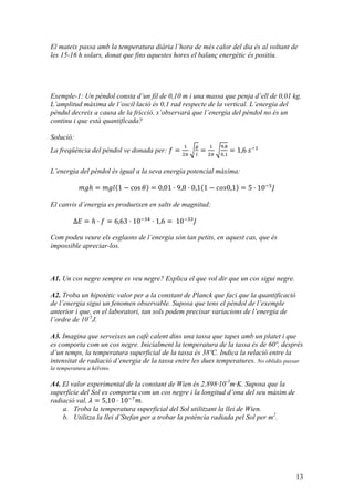 13
El mateix passa amb la temperatura diària l’hora de més calor del dia és al voltant de
les 15-16 h solars, donat que fins aquestes hores el balanç energètic és positiu.
Exemple-1: Un pèndol consta d’un fil de 0,10 m i una massa que penja d’ell de 0,01 kg.
L’amplitud màxima de l’oscil·lació és 0,1 rad respecte de la vertical. L’energia del
pèndul decreix a causa de la fricció, s’observarà que l’energia del pèndol no és un
continu i que està quantificada?
Solució:
La freqüència del pèndol ve donada per: 𝑓 =
!
!!
!
!
=
!
!!
!,!
!,!
= 1,6  𝑠!!
L’energia del pèndol és igual a la seva energia potencial màxima:
𝑚𝑔ℎ = 𝑚𝑔𝑙 1 − cos 𝜃 = 0,01 · 9,8 · 0,1 1 − 𝑐𝑜𝑠0,1 = 5 · 10!!
𝐽
El canvis d’energia es produeixen en salts de magnitud:
Δ𝐸 = ℎ · 𝑓 = 6,63 · 10!!"
· 1,6 =  10!!!
𝐽
Com podeu veure els esglaons de l’energia són tan petits, en aquest cas, que és
impossible apreciar-los.
A1. Un cos negre sempre es veu negre? Explica el que vol dir que un cos sigui negre.
A2. Troba un hipotètic valor per a la constant de Planck que faci que la quantificació
de l’energia sigui un fenomen observable. Suposa que tens el pèndol de l’exemple
anterior i que, en el laboratori, tan sols podem precisar variacions de l’energia de
l’ordre de 10-5
J.
A3. Imagina que serveixes un cafè calent dins una tassa que tapes amb un platet i que
es comporta com un cos negre. Inicialment la temperatura de la tassa és de 60º, després
d’un temps, la temperatura superficial de la tassa és 38ºC. Indica la relació entre la
intensitat de radiació d’energia de la tassa entre les dues temperatures. No oblidis passar
la temperatura a kèlvins.
A4. El valor experimental de la constant de Wien és 2,898·10-3
m·K. Suposa que la
superfície del Sol es comporta com un cos negre i la longitud d’ona del seu màxim de
radiació val, 𝜆 = 5,10 · 10!!
𝑚.
a. Troba la temperatura superficial del Sol utilitzant la llei de Wien.
b. Utilitza la llei d’Stefan per a trobar la potència radiada pel Sol per m2
.
 