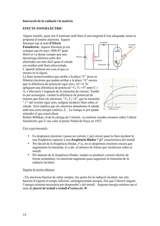 14
Interacció de la radiació i la matèria
EFECTE FOTOELÈCTRIC
Alguns metalls, quan són il·luminats amb llum d’una longitud d’ona adequada, tenen la
propietat d’emetre electrons. Aquest
fenomen rep el nom d’Efecte
Fotoelèctric. Aquest fenomen ja era
conegut cap els anys 1886-87 quan
Hertz es va donar compte que una
descarrega elèctrica entre dos
elèctrodes era més fàcil quan el càtode
era irradiat amb llum ultraviolada.
L’aparell utilitzat era com el que es
mostra en la figura.
La llum monocromàtica que arriba a la placa “C” posa en
llibertat electrons que poden arribar a la placa “A” encara
que la diferència de potencial sigui zero, ΔV=0. Si
apliquem una diferència de potencial “VA-VC>0” entre C i
A, s’afavoreix l’augment de la intensitat de corrent. També
és pot aconseguir, variant la diferència de potencial de
manera que freni els electrons, “VA-VC<0”, que la intensitat
“ I “ del corrent sigui zero, malgrat incideixi llum sobre el
càtode. Això implica que els electrons abandonen el càtode
amb una certa energia cinètica, Ec . La imatge et pot ajudar
entendre el que estem dient.
Robert Millikan, el de la càrrega de l’electró, va realitzar curades mesures sobre l’afecte
fotoelèctric que li van valer el premi Nobel de física en 1923.
Fets experimentals:
• Es desprenen electrons i passa un corrent, I, pel circuit quan la llum incident té
una freqüència superior a una freqüència llindar “ f0” característica del metall.
• Per davall de la freqüència llindar, f<f0, no es desprenen electrons encara que
augmentem la intensitat, és a dir, el número de fotons que incideixen sobre el
metall.
• Per damunt de la freqüència llindar, sempre es produeix corrent elèctric de
forma instantània i la intensitat augmenta quan augmenta la intensitat de la
radiació incident.
Segons la teoria clàssica:
- Els electrons haurien de saltar sempre, fos quina fos la radiació incident, tan sols
haurien d’esperar el temps suficient, emmagatzemant energia, fins que l’electró tingués
l’energia mínima necessària per desprendre’s del metall. Aquesta energia mínima rep el
nom de funció de treball o treball d’extracció, W.
 