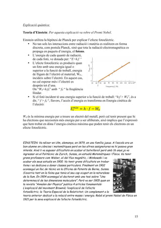 15
Explicació quàntica:
Teoria d’Einstein: Per aquesta explicació va rebre el Premi Nobel.
Einstein utilitza la hipòtesi de Planck per explicar l’efecte fotoelèctric.
• No tan sols les interaccions entre radiació i matèria es realitzen en forma
discreta, com postula Planck, sinó que tota la radiació electromagnètica es
propaga en paquets d’energia, el fotons.
• L’energia de cada quantó de radiació,
de cada fotó, ve donada per: “E=h.f “
• L’efecte fotoelèctric es produeix quan
un foto amb una energia igual o
superior a la funció de treball, energia
de lligam de l’electró al material, W0 ,
incideix sobre l’electró. En aquest cas,
no cal esperar més i l’electró es
desprèn tot d’una.
On “W0=h.f0” amb “ f0 “ la freqüència
llindar.
• Si el fotó incident té una energia superior a la funció de treball: “h.f > W0”, és a
dir, “ f > f0 “, llavors, l’accés d’energia es transforma en Energia cinètica de
l’electró:
𝐸!
!à!
= ℎ · 𝑓 − 𝑊!
W0 és la mínima energia per a treure un electró del metall, però cal tenir present que hi
ha electrons que necessiten més energia per a ser alliberats, això implica que l’expressió
que hem trobat en dóna l’energia cinètica màxima que poden tenir els electrons en un
efecte fotoelèctric.
EINSTEIN: Va néixer en Ulm, alemanya, en 1879, en una família jueua. A l’escola era un
bon alumne en ciències i matemàtiques però en les altres assignatures no hi posava gran
interès. Això li va suposar dificultats en acabar el batxillerat però amb 16 anys ja va
ingressar en el Politècnic de Zurich, Suïssa, on estudià Matemàtiques i Física. Va tenir
grans professors com Weber, el del flux magnètic, i Minkowski i va
acabar els seus estudis en 1900. Va tenir grans dificultats en trobar
feina i es dedicava a donar classes particulars. Finalment en 1902
aconseguí un lloc de tècnic en la Oficina de Patents de Berna, Suïssa.
S’avorria tant en la feina que tenia el seu cap ocupat en la naturalesa
de la llum. En 1904 aconseguí el doctorat amb una tesi sobre “Una
determinació de les dimensions moleculars”. Però va ser 1905 quan en
la revista “Annalen der Physics” publica 4 articles fonamentals:
L’explicació del moviment Brownià; l’explicació de l’efecte
fotoelèctric; la Teoria Especial de la Relativitat; Un complement a la
teoria anterior dedicat a la relació entre massa i energia. Rebé el premi Nobel de Física en
1921 per la seva explicació de l’efecte fotoelèctric.
 