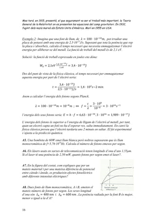 16
Mes tard, en 1915, presentà, el que segurament va ser el treball més important, la Teoria
General de la Relativitat on es presenten les equacions del camp gravitatori. En 1932,
fugint dels nazis marxà als Estats Units d’Amèrica. Morí en 1955 en USA.
Exemple-2: Imagina que una font de llum, de 𝜆 = 100 · 10!!"
𝑚, pot irradiar una
placa de potassi amb una energia de 2,5·10-21
J/s. Suposant que tota la potència que rep
la placa s’absorbeix, calcula el temps necessari que necessita emmagatzemar l’electró
energia per alliberar-se del metall. La funció de treball del metall és de 2,1 eV.
Solució: la funció de treball expressada en joules ens dóna:
𝑊! = 2,1𝑒𝑉
!,!·!"!!"!
!  !"
= 3,4 · 10!!"
𝐽
Des del punt de vista de la física clàssica, el temps necessari per emmagatzemar
aquesta energia per part de l’electró seria:
𝑡 =
3,4 · 10!!"
𝐽
2,5 · 10!!" 𝐽/𝑠
= 1,4 · 10!
𝑠~2  𝑚𝑖𝑛
Anem a calcular l’energia dels fotons segons Planck.
𝜆 = 100 · 10!!"
𝑚 = 10!!
𝑚    ;  ⇔     𝑓 =
𝑐
𝜆
=
3 · 10!
10!!
= 3 · 10!"
𝑠!!
l’energia dels seus fotons seria: 𝐸 = ℎ · 𝑓 = 6,63 · 10!!"
. 3 · 10!"
= 1,989 · 10!!"
𝐽
L’energia dels fotons és superior a l’energia de lligam de l’electró al metall, per tant,
quan un electró capta un fotó no ha d’esperar res, salta immediatament. En canvi la
física clàssica preveu que l’electró tardaria uns 2 minuts en saltar. El fet experimental
s’ajusta a la predicció quàntica.
A5. Una bombeta de 60W emet llum blanca però noltros suposarem que és llum
monocromàtica de f=5,76·1014
Hz. Calcula el número de fotons emesos per segon.
A6. Els làsers usats en xarxes de telecomunicació tenen longituds d’ona d’uns 1,55µm.
Si el laser té una potència de 2,50 mW, quants fotons per segon emet el laser?.
A7. En la figura del costat, com expliques que per un
mateix material i per una mateixa diferència de potencial
entre càtode i ànode, es produeixin efectes fotoelèctrics
amb diferents intensitat elèctriques?
A8. Dues fonts de llum monocromàtica, A i B, emeten el
mateix número de fotons per segon. Les seves longitud
d’ona són 𝜆! = 400  𝑛𝑚    𝑖      𝜆! = 600  𝑛𝑚  .  La potència radiada per la font B és major,
menor o igual a la d’A?
 
