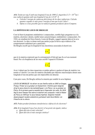 19
A14. Tenim un raig X amb una longitud d’ona de 1000 Å, Angström (1 Å = 10-10
m) i
una radiació gamma amb una longitud d’ona de 1,8·10-2
Å.
a. Calcula l’energia de cadascun dels fotons de les dues radiacions. Calcula
quantes vegades és més gran l’energia d’una que la de l’altre?.
b. Opina si creus possible que la radiació gamma produeixi efecte Compton.
LA HIPÒTESI DE LOUIS DE BROGLIE
Com la llum té propietats ondulatòries i corpusculars, sembla lògic preguntar-se si la
matèria, electrons i demés, també tenen característiques ondulatòries i corpusculars. En
1924, un estudiant de física francès, Louis de Broglie, suggerí aquesta idea en la seva
tesi doctoral. La idea va donar molt que parlar ja que hi havia cap evidència d’un
comportament ondulatori per a partícules.
De Broglie escollí que la longitud d’ona electrònica associada al electró era:
𝜆 =
ℎ
𝑝
que és la mateixa expressió que la corresponent al fotó pel que fa a al seu moment
lineal. Per a la freqüència de les ones escollí l’equació d’Einstein
𝑓 =
𝐸
ℎ
Avui s’admet que les dues equacions es poden aplicar a qualsevol tipus de matèria i no
només a l’electró. Los ones de matèria calculades per objectes macroscòpics donen unes
longituds d’ona tan petites que són impossibles de detectar.
Com pots veure, De Broglie utilitza la simetria per establir la seva hipòtesi.
LOUIS DE BROGLIE: Va néixer en una família noble en 1892 en Dieppe,
França. Primer es va graduar en Humanitats i Història però després
dirigí la seva atenció a les matemàtiques i a la Física i es va graduar en
Física. En la primera guerra mundial serví d’operador de radio. En 1924
llegí la seva famosa tesi sobre la dualitat ona-corpuscle i rebé el Nobel
de Física en 1929 per la seva famosa hipòtesi. Després treballà
desenvolupant models ondulatoris juntament amb David Bohm i en
filosofia de la ciència.
A15. Poden produir fenòmens interferència o difracció els electrons?
A16. Si la longitud d’ona d’un electró i d’un protó són iguals, indica:
a. Quin dels dos té més velocitat?
b. Quin dels dos té més energia cinètica?
 