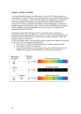 20
MODEL ATÒMIC DE BOHR
Com saps, Rutherford proposà un model atòmic en què el 99,9% de la massa estava
concentrada en el nucli de l’àtom i els electrons giraven al seu voltant de forma anàloga
a com ho fan els planetes al voltant del Sol. Aquest teoria implicava que el electrons
tenien una acceleració centrípeta provocada per la força elèctrica entre protons i
electrons. Una càrrega accelerada emet radiacions electromagnètiques, els electrons
perdrien energia i es col·lapsarien sobre el nucli de l’àtom. Evidentment això no passa.
Un altre problema de l’àtom de Rutherford era que no donava cap explicació als
espectres discontinus dels àtoms
Al llarg dels segles XIX i principis del XX, s’estudià de manera sistemàtica la
radiacions electromagnètiques dels cossos calents. L’estudi es feia principalment a les
temperatures que la radiació dels cossos estava en les regions infraroja i visible. Per
exemple un ferro al vermell viu.
La teoria de Planck sobre el cos negre dóna una bona explicació d’aquesta emissió però
encara no es tenia una explicació pel següent fet:
1. Mentre que en el sòlids la radiació tèrmica era contínua, espectre continu.
2. En els gasos l’espectre era discontinu.
3. Segons la teoria clàssica no hi havia cap motiu pels espectres discontinus. El
model atòmic existent, el de Rutherford, no en donava cap explicació.
 
