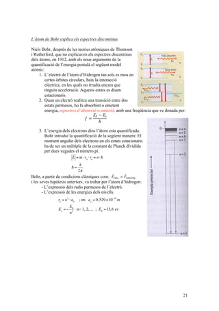 21
L’àtom de Bohr explica els espectres discontinus
Niels Bohr, després de les teories atòmiques de Thomson
i Rutherford, que no explicaven els espectres discontinus
dels àtoms, en 1912, amb els nous arguments de la
quantificació de l’energia postulà el següent model
atòmic:
1. L’electró de l’àtom d’Hidrogen tan sols es mou en
certes òrbites circulars, baix la interacció
elèctrica, en les quals no irradia encara que
tinguin acceleració. Aquests estats es diuen
estacionaris.
2. Quan un electró realitza una transició entre dos
estats permesos, ho fa absorbint o emetent
energia, espectres d’absorció o emissió, amb una freqüència que ve donada per:
𝑓 =
𝐸! − 𝐸!
ℎ
3. L’energia dels electrons dins l’àtom esta quantificada.
Bohr introduí la quantificació de la següent manera: El
moment angular dels electrons en els estats estacionaris
ha de ser un múltiple de la constant de Planck dividida
per dues vegades el número pi.
Bohr, a partir de condicions clàssiques com: 𝐹!"è!. = 𝐹!"#$%í!.
i les seves hipòtesis anteriors, va trobar per l’àtom d’hidrogen:
- L’expressió dels radis permesos de l’electró.
- L’expressió de les energies dels nivells.

L = m⋅vn
⋅rn
= n⋅
 =
h
2π
rn
= n2
⋅a0
; on ao
= 0,529×10−10
m
En
= −
E0
n2
n= 1, 2, ... ; E0
=13,6 ev
 