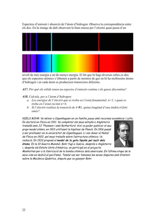 22
Espectres d’emissió i absorció de l’àtom d’hidrogen. Observa la correspondència entre
els dos. En la imatge de dalt observem la llum emesa per l’electró quan passa d’un
nivell de més energia a un de menys energia. El fet que hi hagi diverses ralles es deu
que els espectres atòmics s’obtenen a partir de mostres de gas on hi ha moltíssims àtoms
d’hidrogen i en cada àtom es produeixen transicions diferents.
A17. Per què els sòlids tenen un espectre d’emissió continu i els gasos discontinu?
A18. Calcula, per a l’àtom d’hidrogen:
a. Les energies de l’electró que es troba en l’estat fonamental, n=1, i quan es
troba en l’estat excitat n=4.
b. Si l’electró realitza la transició de 4à1, quina longitud d’ona tindrà el fotó
emès?.
NIELS BOHR: Va néixer a Copenhaguen en un família jueua amb recursos econòmics i culta.
Es doctorà en física en 1911. Va completar els seus estudis a Anglaterra
treballà amb JJ Thomson i amb Rutherford. Així va poder publicar el seu
propi model atòmic en 1913 utilitzant la hipòtesi de Planck. En 1916 passà
a ser professor en la universitat de Copenhaguen. Li van donar el Nobel
de Física en 1922, pel seus treballs sobre l’estructura atòmica i la
radiació. En 1933 proposà el model de la gota líquida pel nucli dels
àtoms. En la II Guerra Mundial, Bohr fugí a Suècia, després a Anglaterra
i, després als Estats Units d’Amèrica, on participà en el projecte
Manhattan per a la fabricació de la bomba atòmica dels americans. En l’última etapa de la
seva vida es dedicà al pacifisme. També van ser famoses les seves disputes amb Einstein
sobre la Mecànica Quàntica, disputa que va guanyar Bohr.
 