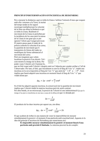 23
PRINCIPI D’INDETERMINACIÓ O D’INCERTESA DE HEISENBERG
Per a mesurar la distància a què es troba la Lluna s’utilitza l’emissió d’ones que xoquen
amb ella i retornen a la Terra, la meitat
del temps tardat en fer aquest
recorregut multiplicat per la velocitat
de la llum ens dóna la distància a què
es troba la Lluna. Realment el
moviment de la Lluna és pertorbat per
la incidència de les ones però la massa
de la Lluna és tan gran que es pot
ignorar l’efecte que li pugui provocar.
El mateix passa quan el radar de la
policia controla la velocitat d’un cotxe,
la quantitat de moviment que li
transmeten els fotons del radar no
modifiquen de forma substancial el
moviment del cotxe.
Però ara imaginem que volem
localitzar la posició d’un electró. Tal i
com mostra la imatge de la dreta. Per
poder veure l’electró cal il·luminar-lo,
que un fotó xoqui amb l’electró i després entri en l’objectiu per a poder arribar a l’ull de
l’observador. Per tant, el fotó, que inicialment es movia al llarg de l’eix “y”, tindrà una
incertesa en la seva trajectòria al llarg de l’eix “x” que anirà de "   + 𝜃′      𝑎     − 𝜃′". Això
implica que haurà adquirit una incertesa en moment lineal al llarg de l’eix “ x” que
vindrà donat per:
Δ𝑝! = 2𝑝 · 𝑠𝑖𝑛𝜃!
=
!"
!
𝑠𝑖𝑛𝜃′
Si el fotó ha adquirit aquesta incertesa, la conservació de la quantitat de moviment
implica que l’electró tindrà la mateixa incertesa però de sentit contrari.
Per altra banda, en un microscopi, la posició de l’electró té una indeterminació (ja que la
imatge d’un punt es transforma en una taca a causa de la difracció) que ve donada per:
Δ𝑥 =
𝜆
𝑠𝑖𝑛𝜃′
El producte de les dues incertes per aquest cas, ens dóna:
Δ𝑝! · Δ𝑥 =
2ℎ
𝜆
𝑠𝑖𝑛𝜃!
·
𝜆
𝑠𝑖𝑛𝜃′
= 2ℎ
El que acabem de trobar és una manera de veure la impossibilitat de mesurar
simultàniament la posició i el moment d’una partícula amb exactitud total. Aquesta és la
idea del principi d’incertesa de Heisenberg que enunciarem així:
És impossible mesurar simultàniament la posició i el moment lineal d’una
partícula amb precisió il·limitada. La màxima precisió ha de complir:
 
