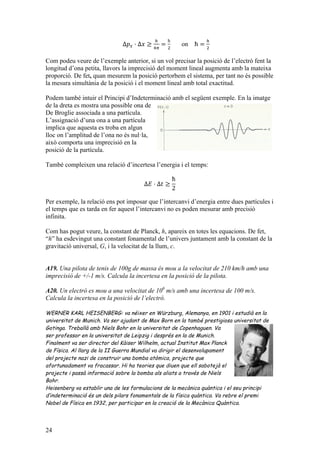 24
Δ𝑝! · Δ𝑥 ≥
!
!!
=
ħ
!
on ħ =
!
!
Com podeu veure de l’exemple anterior, si un vol precisar la posició de l’electró fent la
longitud d’ona petita, llavors la imprecisió del moment lineal augmenta amb la mateixa
proporció. De fet, quan mesurem la posició pertorbem el sistema, per tant no és possible
la mesura simultània de la posició i el moment lineal amb total exactitud.
Podem també intuir el Principi d’Indeterminació amb el següent exemple. En la imatge
de la dreta es mostra una possible ona de
De Broglie associada a una partícula.
L’assignació d’una ona a una partícula
implica que aquesta es troba en algun
lloc on l’amplitud de l’ona no és nul·la,
això comporta una imprecisió en la
posició de la partícula.
També compleixen una relació d’incertesa l’energia i el temps:
Δ𝐸 · Δ𝑡 ≥
ħ
2
Per exemple, la relació ens pot imposar que l’intercanvi d’energia entre dues partícules i
el temps que es tarda en fer aquest l’intercanvi no es poden mesurar amb precisió
infinita.
Com has pogut veure, la constant de Planck, h, apareix en totes les equacions. De fet,
“h” ha esdevingut una constant fonamental de l’univers juntament amb la constant de la
gravitació universal, G, i la velocitat de la llum, c.
A19. Una pilota de tenis de 100g de massa és mou a la velocitat de 210 km/h amb una
imprecisió de +/-1 m/s. Calcula la incertesa en la posició de la pilota.
A20. Un electró es mou a una velocitat de 106
m/s amb una incertesa de 100 m/s.
Calcula la incertesa en la posició de l’electró.
WERNER KARL HEISENBERG: va néixer en Würzburg, Alemanya, en 1901 i estudià en la
universitat de Munich. Va ser ajudant de Max Born en la també prestigiosa universitat de
Gotinga. Treballà amb Niels Bohr en la universitat de Copenhaguen. Va
ser professor en la universitat de Leipzig i després en la de Munich.
Finalment va ser director del Kàiser Wilhelm, actual Institut Max Planck
de Física. Al llarg de la II Guerra Mundial va dirigir el desenvolupament
del projecte nazi de construir una bomba atòmica, projecte que
afortunadament va fracassar. Hi ha teories que diuen que ell sabotejà el
projecte i passà informació sobre la bomba als aliats a través de Niels
Bohr.
Heisenberg va establir una de les formulacions de la mecànica quàntica i el seu principi
d’indeterminació és un dels pilars fonamentals de la física quàntica. Va rebre el premi
Nobel de Física en 1932, per participar en la creació de la Mecànica Quàntica.
 