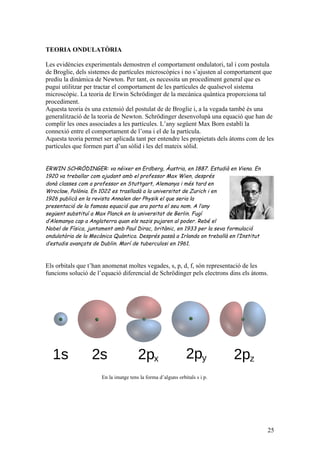 25
TEORIA ONDULATÒRIA
Les evidències experimentals demostren el comportament ondulatori, tal i com postula
de Broglie, dels sistemes de partícules microscòpics i no s’ajusten al comportament que
prediu la dinàmica de Newton. Per tant, es necessita un procediment general que es
pugui utilitzar per tractar el comportament de les partícules de qualsevol sistema
microscòpic. La teoria de Erwin Schrödinger de la mecànica quàntica proporciona tal
procediment.
Aquesta teoria és una extensió del postulat de de Broglie i, a la vegada també és una
generalització de la teoria de Newton. Schrödinger desenvolupà una equació que han de
complir les ones associades a les partícules. L’any següent Max Born establí la
connexió entre el comportament de l’ona i el de la partícula.
Aquesta teoria permet ser aplicada tant per entendre les propietats dels àtoms com de les
partícules que formen part d’un sòlid i les del mateix sòlid.
ERWIN SCHRÖDINGER: va néixer en Erdberg, Àustria, en 1887. Estudià en Viena. En
1920 va treballar com ajudant amb el professor Max Wien, després
donà classes com a professor en Stuttgart, Alemanya i més tard en
Wroclaw, Polònia. En 1022 es traslladà a la universitat de Zurich i en
1926 publicà en la revista Annalen der Physik el que seria la
presentació de la famosa equació que ara porta el seu nom. A l’any
següent substituí a Max Planck en la universitat de Berlin. Fugí
d’Alemanya cap a Anglaterra quan els nazis pujaren al poder. Rebé el
Nobel de Física, juntament amb Paul Dirac, britànic, en 1933 per la seva formulació
ondulatòria de la Mecànica Quàntica. Després passà a Irlanda on treballà en l’Institut
d’estudis avançats de Dublin. Morí de tuberculosi en 1961.
Els orbitals que t’han anomenat moltes vegades, s, p, d, f, són representació de les
funcions solució de l’equació diferencial de Schrödinger pels electrons dins els àtoms.
En la imatge tens la forma d’alguns orbitals s i p.
 