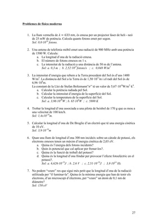 27
Problemes de física moderna
1. La llum vermella de 𝜆 = 633  𝑛𝑚, és emesa per un projector làser de heli - neó
de 25 mW de potència. Calcula quants fotons emet per segon.
Sol: 8,0·1016
fotons.
2. Una antena de telefonia mòbil emet una radiació de 900 MHz amb una potència
de 1500 W. Calcula:
a. La longitud d’ona de la radiació emesa.
b. El número de fotons emesos en 1 s.
c. La intensitat de la radiació a una distància de 50 m de l’antena.
Sol: a. 0,3 m ; b. 2,52·1027
fotons/s ; c. 0,048 W/m2
3. La intensitat d’energia que rebem a la Terra procedent del Sol és d’uns 1400
W/m2
. La distància del Sol a la Terra és de 1,50·1011
m i el radi del Sol és de
6,96·108
m.
La constant de la Llei de Stefan Boltzmann”𝜎” té un valor de 5,67·10-8
W/m2
·k4
.
a. Calcular la potència radiada pel Sol.
b. Calcular la intensitat d’energia de la superfície del Sol.
c. Calcular la temperatura de la superfície del Sol.
Sol: a. 3,96·1026
W ; b. 65·106
W ; c. 5800 K
4. Trobar la longitud d’ona associada a una pilota de beisbol de 170 g que es mou a
una velocitat de 100 km/h.
Sol: 1,4x10-34
m.
5. Calcular la longitud d’ona de De Broglie d’un electró que té una energia cinètica
de 10 eV.
Sol: 3,9·10-10
m
6. Quan una llum de longitud d’ona 300 nm incideix sobre un càtode de potassi, els
electrons emesos tenen un màxim d’energia cinètica de 2,03 eV.
a. Quina és l’energia dels fotons incidents?
b. Quin és potencial que cal aplicar per frenar-los?.
c. Quina és la funció de treball del potassi?
d. Quina és la longitud d’ona llindar per provocar l’efecte fotoelèctric en el
potassi?.
Sol: a. 6,626·10-19
J ; b. 2,6 V ; c. 2,51·10-19
J ; 3,8·1014
Hz
7. No podem “veure” res que sigui més petit que la longitud d’ona de la radiació
utilitzada per “il·luminar-la”. Quina és la mínima energia que han de tenir els
electrons, d’un microscopi d’electrons, per “veure” un àtom de 0,1 nm de
diàmetre?
Sol: 150 eV
 