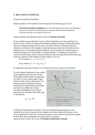 3
I - RELATIVITAT ESPECIAL
Principi d’invariància Galileana
Galileu Galilei en 1632 establí el seu Principi de d’Invariància, que diu així:
Principi d’invariància Galileana: Les lleis bàsiques de la Física són idèntiques
en tots els sistemes de referència que es mouen amb moviment uniforme,
velocitat constant, uns respecte als altres.
Aquests sistemes de referència reben el nom de Sistemes Inercials.
El que estableix aquest principi és que la velocitat absoluta no té cap significat en la
física, és a dir, no hi ha un sistema de referència preferent respecte al qual poder donar
totes les velocitats absolutes de les coses. Tan sols existeixen velocitats relatives a
sistemes de referència. Per exemple, si dues persones que observen el moviment d’un
partícula, que es mou amb moviment uniforme, des de sistemes de referència que es
mouen un respecte de l’altre també a velocitat constant, V, trobaran per la partícula
valors de les posicions i de les velocitats diferents, però les equacions del moviment que
escriuran cadascun d’ells tindran el mateix aspecte. Això és:
En el sistema, S : 𝑥 = 𝑥! + 𝑣! · 𝑡
En el sistema, S’ : 𝑥!
= 𝑥!
!
+ 𝑣!
!
· 𝑡
És important veure que el temps, t, és el mateix en els dos sistemes de referència.
Un altre aspecte important és que a partir
de les equacions que ha escrit un dels
observadors podem trobar les equacions
de l’altre, és a dir, podem saber el que
observa l’altre. Això és fàcil de fer i les
equacions que ho permeten es diuen
Equacions de Transformació de Galileu.
Les teniu en el dibuix de la dreta.
Una altra conseqüència és la relació
entre les dues velocitats observades, que
ve donada per:
𝑣!
!
= 𝑣! ∓ 𝑉
El Principi d’Invariància de Galileu va ser uns dels primers principis que es van
introduir en la Física i encara té total validesa en la física clàssica de Newton i en la
teoria especial de la relativitat. En general, aquesta és una restricció que han de complir
les lleis de la física conegudes i les que encara no coneixem.
Aquest principi també rep el nom de Principi de Relativitat Newtonià.
 