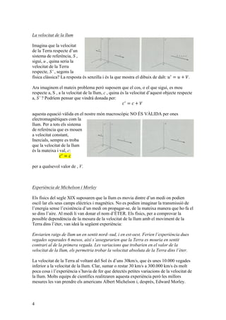 4
La velocitat de la llum
Imagina que la velocitat
de la Terra respecte d’un
sistema de referència, S ,
sigui, u , quina seria la
velocitat de la Terra
respecte, S’ , segons la
física clàssica? La resposta és senzilla i és la que mostra el dibuix de dalt: 𝑢!
= 𝑢 + 𝑉.
Ara imaginem el mateix problema però suposem que el cos, o el que sigui, es mou
respecte a, S , a la velocitat de la llum, c , quina és la velocitat d’aquest objecte respecte
a, S’ ? Podríem pensar que vindrà donada per:
𝑐!
= 𝑐 + 𝑉
aquesta equació vàlida en el nostre món macroscòpic NO ÉS VÀLIDA per ones
electromagnètiques com la
llum. Per a tots els sistema
de referència que es mouen
a velocitat constant,
Inercials, sempre es troba
que la velocitat de la llum
és la mateixa i val, c:
𝑐!
= 𝑐
per a qualsevol valor de , V.
Experiència de Michelson i Morley
Els físics del segle XIX suposaren que la llum es movia dintre d’un medi on podien
oscil·lar els seus camps elèctrics i magnètics. No es podien imaginar la transmissió de
l’energia sense l’existència d’un medi on propagar-se, de la mateixa manera que ho fa el
so dins l’aire. Al medi li van donar el nom d’ÈTER. Els físics, per a comprovar la
possible dependència de la mesura de la velocitat de la llum amb el moviment de la
Terra dins l’èter, van ideà la següent experiència:
Enviarien raigs de llum un en sentit nord–sud, i en est-oest. Ferien l’experiència dues
vegades separades 6 mesos, així s’assegurarien que la Terra es mouria en sentit
contrari al de la primera vegada. Les variacions que trobarien en el valor de la
velocitat de la llum, els permetria trobar la velocitat absoluta de la Terra dins l’èter.
La velocitat de la Terra al voltant del Sol és d’uns 30km/s, que és unes 10.000 vegades
inferior a la velocitat de la llum. Clar, sumar o restar 30 km/s a 300.000 km/s és molt
poca cosa i l’experiència s’havia de fer que detectés petites variacions de la velocitat de
la llum. Molts equips de científics realitzaren aquesta experiència però les millors
mesures les van prendre els americans Albert Michelson i, després, Edward Morley.
 