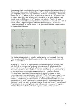 5
La seva experiència es realitzà amb un aparell per a produir interferències amb llum. La
llum sortia de la fons, s, del dibuix, arribava a “a”, un mirall semi platejat, que permetia
que una part de la llum passes cap el mirall “c” i l’altra fos reflectida cap a el mirall “b”.
Els miralls “b” i “c” podien variar les seves distàncies al mirall “a” i reflectien la llum
de manera que el dos feixos arribaven al telescopi detector “d” on es detectaven les
interferències produïdes entre “a i d”. Aquestes interferències s’haurien de veure
afectades pel moviment de la Terra en posicions diferents de la Terra en la seva òrbita al
voltant del Sol. Després de repetir l’experiència diverses vegades i de modificar
l’orientació dels raigs de llum, el resultat va ser que no es va observar cap modificació
en el patró d’interferències.
Del resultat de l’experiència es va deduir que l’efecte del moviment de la Terra dins
l’èter era indetectable. Això significa que no podien trobar la velocitat absoluta de la
Terra respecte a l’èter.
Resumint: En l’estudi de les ones, ja ho has vist, la seva velocitat de propagació tan
sols depèn de les propietats del medi on es propaga i no de la velocitat de la font
emissora de les ones. Per exemple, la velocitat del so respecte de l’aire en repòs depèn
de la seva temperatura. Per altra banda, saps que si et mous cap una font d’ones de so
la velocitat relativa de propagació del so augmenta i si t’allunyes disminueix.
Per altra banda, la teoria electromagnètica de Maxwell assegura que les ones
electromagnètiques es propaguen en el buit a 3,00·108
m/s. Però, respecte a què es mou
la llum a aquesta velocitat? En el segle XIX es proposà que fos respecte a l’èter i,
respecte a aquest èter es podien donar totes les velocitats absolutes de tots els cossos,
per exemple de la Terra. Aquesta suposició anava en contra del principi de Galileu.
Michelson i Morley decidiren mesurar la velocitat de la Terra respecte a quest èter amb
l’experiència anteriorment explicada. Malgrat les acurades mesures no es va poder
detectar el moviment absolut de la Terra respecta a l’èter, Galileu tenia raó.
 