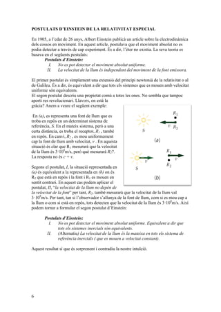 6
POSTULATS D’EINSTEIN DE LA RELATIVITAT ESPECIAL
En 1905, a l’edat de 26 anys, Albert Einstein publicà un article sobre la electrodinàmica
dels cossos en moviment. En aquest article, postulava que el moviment absolut no es
podia detectar a través de cap experiment. És a dir, l’èter no existia. La seva teoria es
basava en el següents postulats:
Postulats d’Einstein:
I. No es pot detectar el moviment absolut uniforme.
II. La velocitat de la llum és independent del moviment de la font emissora.
El primer postulat és simplement una extensió del principi newtonià de la relativitat o al
de Galileu. És a dir, és equivalent a dir que tots els sistemes que es mouen amb velocitat
uniforme són equivalents.
El segon postulat descriu una propietat comú a totes les ones. No sembla que tampoc
aporti res revolucionari. Llavors, on està la
gràcia? Anem a veure el següent exemple:
En (a), es representa una font de llum que es
troba en repòs en un determinat sistema de
referència, S. En el mateix sistema, però a una
certa distància, es troba el receptor, R1 , també
en repòs. En canvi, R2 , es mou uniformement
cap la font de llum amb velocitat, v . En aquesta
situació és clar que R1 mesurarà que la velocitat
de la llum és 3·108
m/s, però què mesurarà R2?.
La resposta no és c + v.
Segons el postulat, I, la situació representada en
(a) és equivalent a la representada en (b) on és
R2 que està en repòs i la font i R1 es mouen en
sentit contrari. En aquest cas podem aplicar el
postulat, II, “la velocitat de la llum no depèn de
la velocitat de la font” per tant, R2, també mesurarà que la velocitat de la llum val
3·108
m/s. Per tant, tan si l’observador s’allunya de la font de llum, com si es mou cap a
la llum o com si està en repòs, tots detecten que la velocitat de la llum és 3·108
m/s. Així
podem tornar a formular el segon postulat d’Einstein:
Postulats d’Einstein:
I. No es pot detectar el moviment absolut uniforme. Equivalent a dir que
tots els sistemes inercials són equivalents.
II. (Alternatiu) La velocitat de la llum és la mateixa en tots els sistema de
referència inercials ( que es mouen a velocitat constant).
Aquest resultat sí que és sorprenent i contradiu la nostre intuïció.
 