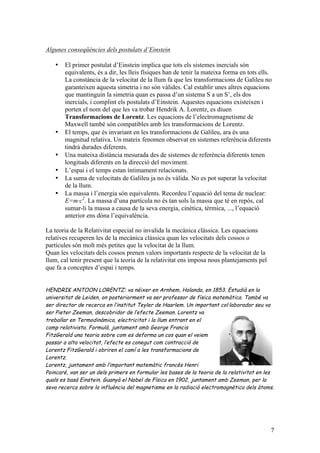 7
Algunes conseqüències dels postulats d’Einstein
• El primer postulat d’Einstein implica que tots els sistemes inercials són
equivalents, és a dir, les lleis físiques han de tenir la mateixa forma en tots ells.
La constància de la velocitat de la llum fa que les transformacions de Galileu no
garanteixen aquesta simetria i no són vàlides. Cal establir unes altres equacions
que mantinguin la simetria quan es passa d’un sistema S a un S’, els dos
inercials, i complint els postulats d’Einstein. Aquestes equacions existeixen i
porten el nom del que les va trobar Hendrik A. Lorentz, es diuen
Transformacions de Lorentz. Les equacions de l’electromagnetisme de
Maxwell també són compatibles amb les transformacions de Lorentz.
• El temps, que és invariant en les transformacions de Galileu, ara és una
magnitud relativa. Un mateix fenomen observat en sistemes referència diferents
tindrà durades diferents.
• Una mateixa distància mesurada des de sistemes de referència diferents tenen
longituds diferents en la direcció del moviment.
• L’espai i el temps estan íntimament relacionats.
• La suma de velocitats de Galileu ja no és vàlida. No es pot superar la velocitat
de la llum.
• La massa i l’energia són equivalents. Recordeu l’equació del tema de nuclear:
E=m·c2
. La massa d’una partícula no és tan sols la massa que té en repòs, cal
sumar-li la massa a causa de la seva energia, cinètica, tèrmica, ..., l’equació
anterior ens dóna l’equivalència.
La teoria de la Relativitat especial no invalida la mecànica clàssica. Les equacions
relatives recuperen les de la mecànica clàssica quan les velocitats dels cossos o
partícules són molt més petites que la velocitat de la llum.
Quan les velocitats dels cossos prenen valors importants respecte de la velocitat de la
llum, cal tenir present que la teoria de la relativitat ens imposa nous plantejaments pel
que fa a conceptes d’espai i temps.
HENDRIK ANTOON LORENTZ: va néixer en Arnhem, Holanda, en 1853. Estudià en la
universitat de Leiden, on posteriorment va ser professor de física matemàtica. També va
ser director de recerca en l’institut Teyler de Haarlem. Un important col·laborador seu va
ser Pieter Zeeman, descobridor de l’efecte Zeeman. Lorentz va
treballar en Termodinàmica, electricitat i la llum entrant en el
camp relativista. Formulà, juntament amb George Francis
FitzGerald una teoria sobre com es deforma un cos quan el veiem
passar a alta velocitat, l’efecte es conegut com contracció de
Lorentz FitzGerald i obriren el camí a les transformacions de
Lorentz.
Lorentz, juntament amb l’important matemàtic francès Henri
Poincaré, van ser un dels primers en formular les bases de la teoria de la relativitat en les
quals es basà Einstein. Guanyà el Nobel de Física en 1902, juntament amb Zeeman, per la
seva recerca sobre la influència del magnetisme en la radiació electromagnètica dels àtoms.
 