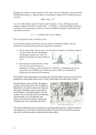 8
Exemple: La radiació cósmica genera, en les capes altes de l’atmosfera, unes partícules
denominades muons, µ,. Aquests muons es desintegren seguint la llei estadística que ja
coneixes:
𝑁 𝑡 = 𝑁! · 𝑒!!/!
on τ és la vida mitjana, quan els muons estan en repòs, τ=2,2µs. Amb aquesta vida
mitjana, malgrat els muons es mouen amb ” v=0,9978·c”, no donaria temps als muons
a arribar a terra donat que es generen a més de 10.000 m d’alçada. Clàssicament tan
sols podrien recórrer
e= v · t = 0,9978·3·108
·2,2·10-6
=660 m
Però, la sorpresa és que sí arriben a terra.
La relativitat aborda el problema a de dues maneres totalment vàlides. Tan sols
donarem els resultats del que donen les equacions relativistes:
a. Per un observador situat a terra, com els muons es mouen a velocitats properes
a la de la llum, la seva vida mitjana
s’ha fet gran i passa a ser 33µs. La
dilatació del temps li permet arribar al
terra.
b. Des del punt de vista del muó, ell tan
sols viu 2,2µs, però veu que la
muntanya se li atraca a una velocitat de v=0,9978·c, i la distancia que ha de
recórrer no són 10.000 m, tan sols ha de recorre 660m. Es contreuen les
distàncies en la direcció del moviment.
En el dibuix teniu representats els dos punts de vista pel mateix fenomen, en (a) resol el
problema un observador situat a terra. En (b) l’observador està situat sobre el muó.
George Gamow, gran científic i divulgador,
mostrà, en la seva novel·la “Mr Tompkins in
Paperback”, els efectes relativistes observats
pel senyor Tompkins, quan es mou amb la
seva bicicleta a velocitats properes a les de
la llum. Tot es torna més estret en la direcció
del moviment, veu a les persones més
primes i les cases més estretes, mentre que
l’alçada de les coses i persones no canvia.
Els efectes relativistes tan sols comencen a ser observables quan les velocitats relatives
són superiors a un 10% de la velocitat de la llum. Ni tan sols en el cas de les naus que
van anar a la lluna els efectes relativistes són observables.
 