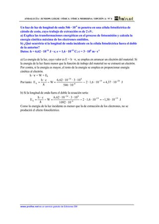 ANDALUCÍA / JUNIO99. LOGSE / FÍSICA / FÍSICA MODERNA / OPCIÓN A / Nº 4
www.profes.net es un servicio gratuito de Ediciones SM
Un haz de luz de longitud de onda 546 · 10-9
m penetra en una célula fotoeléctrica de
cátodo de cesio, cuyo trabajo de extracción es de 2 eV.
a) Explica las transformaciones energéticas en el proceso de fotoemisión y calcula la
energía cinética máxima de los electrones emitidos.
b) ¿Qué ocurriría si la longitud de onda incidente en la célula fotoeléctrica fuera el doble
de la anterior?
Datos: h = 6,62 · 10-34
J · s; e = 1,6 · 10-19
C; c = 3 · 108
m · s-1
a) La energía de la luz, cuyo valor es E = h · ν, se emplea en arrancar un electrón del material. Si
la energía de la luz fuera menor que la función de trabajo del material no se extraerá un electrón.
Por contra, si la energía es mayor, el resto de la energía se emplea en proporcionar energía
cinética al electrón.
h · ν = W + Ek
Por tanto: J10·37,410·1,6·2
10·546
10·3·10·62,6
W
c·h
E 20-19-
9-
8-34
k =−=−
λ
=
b) Si la longitud de onda fuera el doble la ecuación sería:
J10·38,110·1,6·2
10·0921
10·3·10·62,6
W
c·h
E 19-19-
9-
8-34
k −=−=−
λ
=
Como la energía de la luz incidente es menor que la de extracción de los electrones, no se
producirá el efecto fotoeléctrico.
 