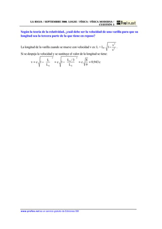 LA RIOJA / SEPTIEMBRE 2000. LOGSE / FÍSICA / FÍSICA MODERNA /
CUESTIÓN 3
www.profes.net es un servicio gratuito de Ediciones SM
Según la teoría de la relatividad, ¿cuál debe ser la velocidad de una varilla para que su
longitud sea la tercera parte de la que tiene en reposo?
La longitud de la varilla cuando se mueve con velocidad v es: L = L0 2
2
c
v
1− .
Si se despeja la velocidad y se sustituye el valor de la longitud se tiene:
c943,0
9
8
c
L
3/L
1c
L
L
1cv
2
0
0
2
0
==





−=





−=
 