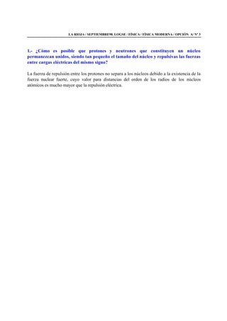 LA RIOJA / SEPTIEMBRE98. LOGSE / FÍSICA / FÍSICA MODERNA / OPCIÓN A/ Nº 3
1.- ¿Cómo es posible que protones y neutrones que constituyen un núcleo
permanezcan unidos, siendo tan pequeño el tamaño del núcleo y repulsivas las fuerzas
entre cargas eléctricas del mismo signo?
La fuerza de repulsión entre los protones no separa a los núcleos debido a la existencia de la
fuerza nuclear fuerte, cuyo valor para distancias del orden de los radios de los núcleos
atómicos es mucho mayor que la repulsión eléctrica.
 