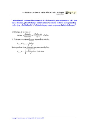 LA RIOJA / SEPTIEMBRE99. LOGSE / FÍSICA / FÍSICA MODERNA/
CUESTIÓN 3
www.profes.net es un servicio gratuito de Ediciones SM
La estrella más cercana al sistema solar el Alfa Centauro, que se encuentra a 4,5 años
luz de distancia. ¿Cuánto tiempo tardará una nave espacial en hacer un viaje de ida y
vuelta si su velocidad es 0,9 c? ¿Cuánto tiempo transcurre para el piloto de la nave?
a) El tiempo de un viaje es:
años5
c0,9
luzaños4,5
velocidad
distancia
tiempo ===
b) El tiempo es menor en la nave, siguiendo la relación:
2
2
Tierranave
c
v
-1·tt =
Sustituyendo se tiene el tiempo que pasa para el piloto:
años18,2
c
c·0,9
-1·5t 2
22
nave ==
 