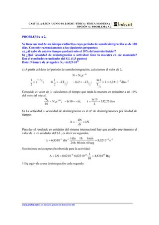 CASTILLA-LEON / JUNIO 04. LOGSE / FÍSICA / FÍSICA MODERNA /
OPCIÓN A / PROBLEMA A 2
www.profes.net es un servicio gratuito de Ediciones SM
PROBLEMA A 2.
Se tiene un mol de un isótopo radiactivo cuyo periodo de semidesintegración es de 100
días. Conteste razonadamente a las siguientes preguntas:
a) ¿Al cabo de cuánto tiempo quedará solo el 10% del material inicial?
b) ¿Qué velocidad de desintegración o actividad tiene la muestra en ese momento?
Dar el resultado en unidades del S.I. (1,5 puntos)
Dato: Número de Avogadro NA =6,023·1023
a) A partir del dato del periodo de semidesintegración, calculamos el valor de λ .
13
2
12
1
2
1
Tλ
tλ
0
días10·93,6λ
T
2ln
;Tλ2ln;Tλ
2
1
ln;e
2
1
eNN
2
1 −−
−
−
==−=−−==
=
Conocido el valor de λ calculamos el tiempo que tarda la muestra en reducirse a un 10%
del material inicial.
días25,332
λ
10ln
t;tλ10ln;eN
10
N tλ
0
0
==−=−= −
b) La actividad o velocidad de desintegración es el nº de desintegraciones por unidad de
tiempo.
Nλ
dt
dN
A =−=
Para dar el resultado en unidades del sistema internacional hay que escribir previamente el
valor de λ en unidades del S.I., es decir en segundos.
1813
s10·02,8
seg60
min1
·
min60
h1
·
h24
día1
·día10·93,6λ −−−−
==
Sustituimos en la expresión obtenida para la actividad:
Bq10·83,4
10
1
·10·023,6·10·02,8NλA 15238
=== −
1 Bq equivale a una desintegración cada segundo.
 