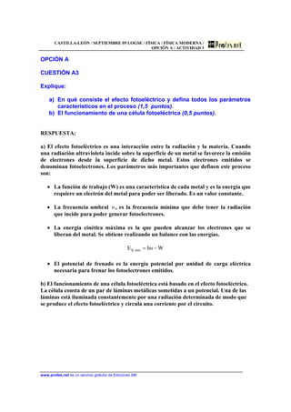 CASTILLA-LEÓN / SEPTIEMBRE 05 LOGSE / FÍSICA / FÍSICA MODERNA /
OPCIÓN A / ACTIVIDAD 3
www.profes.net es un servicio gratuito de Ediciones SM
OPCIÓN A
CUESTIÓN A3
Explique:
a) En qué consiste el efecto fotoeléctrico y defina todos los parámetros
característicos en el proceso (1,5 puntos).
b) El funcionamiento de una célula fotoeléctrica (0,5 puntos).
RESPUESTA:
a) El efecto fotoeléctrico es una interacción entre la radiación y la materia. Cuando
una radiación ultravioleta incide sobre la superficie de un metal se favorece la emisión
de electrones desde la superficie de dicho metal. Estos electrones emitidos se
denominan fotoelectrones. Los parámetros más importantes que definen este proceso
son:
• La función de trabajo (W) es una característica de cada metal y es la energía que
requiere un electrón del metal para poder ser liberado. Es un valor constante.
• La frecuencia umbral υ , es la frecuencia mínima que debe tener la radiación
que incide para poder generar fotoelectrones.
• La energía cinética máxima es la que pueden alcanzar los electrones que se
liberan del metal. Se obtiene realizando un balance con las energías.
WυhE max,K −=
• El potencial de frenado es la energía potencial por unidad de carga eléctrica
necesaria para frenar los fotoelectrones emitidos.
b) El funcionamiento de una célula fotoeléctrica está basado en el efecto fotoeléctrico.
La célula consta de un par de láminas metálicas sometidas a un potencial. Una de las
láminas está iluminada constantemente por una radiación determinada de modo que
se produce el efecto fotoeléctrico y circula una corriente por el circuito.
 
