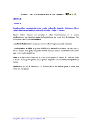 CASTILLA LEÓN / JUNIO 02. LOGSE / FÍSICA / FÍSICA MODERNA
www.profes.net es un servicio gratuito de Ediciones SM
OPCIÓN B
Cuestión 4
Describa, defina o enuncie, de forma concisa y clara, los siguientes fenómenos físicos:
radiactividad natural, radiactividad artificial, fisión y fusión (2 puntos).
Algunos núcleos atómicos son inestables y sufren transformaciones en su interior,
transformaciones que van acompañadas de la emisión de uno o más tipos de partículas. Este
fenómeno se conoce como radiactividad.
La radiactividad naturales la debida a isótopos radiactivos presentes en la naturaleza.
La radiactividad artificial, se genera artificialmente bombardeando átomos con partículas de
elevada energía. Tales partículas pueden romper el núcleo atómico inicialmente estable dando
lugar a otros núcleos radiactivos.
Fisión es un tipo de reacción nuclear en la cual un núcleo pesado, como el de Uranio o el Torio,
se divide o fisiona, por lo general, en dos grandes fragmentos con una liberación importante de
energía.
Fusión es un proceso de tipo inverso a la fisión en el cual dos núcleos ligeros se reúnen para
formar uno más pesado.
 