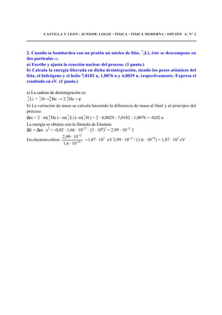 CASTILLA Y LEON / JUNIO98. LOGSE / FÍSICA / FÍSICA MODERNA / OPCIÓN A/ Nº 2
2. Cuando se bombardea con un protón un núcleo de litio, 7
3Li, éste se descompone en
dos partículas .
a) Escribe y ajusta la reacción nuclear del proceso. (1 punto.)
b) Calcula la energía liberada en dicha desintegración, siendo los pesos atómicos del
litio, el hidrógeno y el helio 7,0182 u, 1,0076 u y 4,0029 u, respectivamente. Expresa el
resultado en eV. (1 punto.)
a) La cadena de desintegración es:
Li7
3 + γ+→→ He2BeH 4
2
8
4
1
1
b) La variación de masa se calcula haciendo la diferencia de masa al final y al principio del
proceso:
∆m = 2 · m( He4
2 ) - m( Li7
3 )- m( H1
1 ) = 2 · 4,0029 - 7,0182 - 1,0076 = -0,02 u
La energía se obtiene con la fórmula de Einstain:
∆E = ∆m · c2
= -0,02 · 1,66 · 10-27
· (3 · 108
)2
= 2,99 · 10-12
J
En electronvoltios: eV10·1,87
10·1,6
10·2,99 7
19-
-12
= 2,99 · 10-12
/ (1,6 · 10-19
) = 1,87 · 107
eV
 