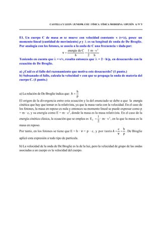 CASTILLA Y LEON / JUNIO98. COU / FÍSICA / FÍSICA MODERNA / OPCIÓN A/ Nº 5
E1. Un cuerpo C de masa m se mueve con velocidad constante v (v<c), posee un
momento lineal (cantidad de movimiento) p y es su longitud de onda de De Broglie.
Por analogía con los fotones, se asocia a la onda de C una frecuencia dada por:
h
· vm
2
1
h
Cdeenergía 2
==ν
Teniendo en cuenta que = v/ , resulta entonces que = 2 · h/p, en desacuerdo con la
ecuación de De Broglie.
a) ¿Cuál es el fallo del razonamiento que motiva este desacuerdo? (1 punto.)
b) Subsanado el fallo, calcula la velocidad v con que se propaga la onda de materia del
cuerpo C. (1 punto.)
a) La relación de De Broglie indica que:
p
h
=λ
El origen de la divergencia entre esta ecuación y la del enunciado se debe a que la energía
cinética que hay que tomar es la relativista, ya que la masa varía con la velocidad. En el caso de
los fotones, la masa en reposo es nula y entonces su momento lineal se puede expresar como p
= m · c, y su energía como E = m · c2
, donde la masa es la masa relativista. En el caso de la
energía cinética clásica, la ecuación que se emplea es 2
C v·m·
2
1
E = , en la que la masa es la
masa en reposo.
Por tanto, en los fotones se tiene que E = h · ν = p · c, y por tanto
p
hc
=
ν
=λ . De Broglie
aplicó esta expresión a todo tipo de partícula.
b) La velocidad de la onda de De Broglie es la de la luz, pero la velocidad de grupo de las ondas
asociadas a un cuerpo es la velocidad del cuerpo.
 