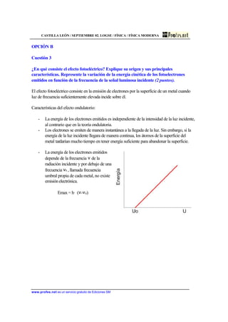 CASTILLA LEÓN / SEPTIEMBRE 02. LOGSE / FÍSICA / FÍSICA MODERNA
www.profes.net es un servicio gratuito de Ediciones SM
OPCIÓN B
Cuestión 3
¿En qué consiste el efecto fotoeléctrico? Explique su origen y sus principales
características. Represente la variación de la energía cinética de los fotoelectrones
emitidos en función de la frecuencia de la señal luminosa incidente (2 puntos).
El efecto fotoeléctrico consiste en la emisión de electrones por la superficie de un metal cuando
luz de frecuencia suficientemente elevada incide sobre él.
Características del efecto ondulatorio:
- La energía de los electrones emitidos es independiente de la intensidad de la luz incidente,
al contrario que en la teoría ondulatoria.
- Los electrones se emiten de manera instantánea a la llegada de la luz. Sin embargo, si la
energía de la luz incidente llegara de manera continua, los átomos de la superficie del
metal tardarían mucho tiempo en tener energía suficiente para abandonar la superficie.
- La energía de los electrones emitidos
depende de la frecuencia ν de la
radiación incidente y por debajo de una
frecuencia ν0 , llamada frecuencia
umbral propia de cada metal, no existe
emisiónelectrónica.
Emax = h· (ν-ν0)
 