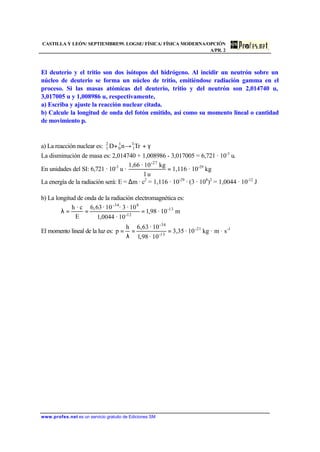 CASTILLA Y LEÓN/ SEPTIEMBRE99. LOGSE/ FÍSICA/ FÍSICA MODERNA/OPCIÓN
A/PR. 2
www.profes.net es un servicio gratuito de Ediciones SM
El deuterio y el tritio son dos isótopos del hidrógeno. Al incidir un neutrón sobre un
núcleo de deuterio se forma un núcleo de tritio, emitiéndose radiación gamma en el
proceso. Si las masas atómicas del deuterio, tritio y del neutrón son 2,014740 u,
3,017005 u y 1,008986 u, respectivamente,
a) Escriba y ajuste la reacción nuclear citada.
b) Calcule la longitud de onda del fotón emitido, así como su momento lineal o cantidad
de movimiento p.
a) La reacción nuclear es: γ+→+ TrnD 3
1
1
0
2
1
La disminución de masa es: 2,014740 + 1,008986 - 3,017005 = 6,721 · 10-3
u.
En unidades del SI: 6,721 · 10-3
u · =
u1
kg10·1,66 -27
1,116 · 10-29
kg
La energía de la radiación será: E = ∆m · c2
= 1,116 · 10-29
· (3 · 108
)2
= 1,0044 · 10-12
J
b) La longitud de onda de la radiación electromagnética es:
m10·98,1
10·0044,1
10·3·10·63,6
E
c·h 13-
12-
8-34
===λ
El momento lineal de la luz es: 1-21-
13-
-34
s·m·kg10·35,3
10·98,1
10·63,6h
p ==
λ
=
 